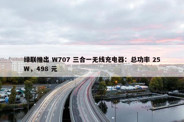 绿联推出 W707 三合一无线充电器：总功率 25W，498 元