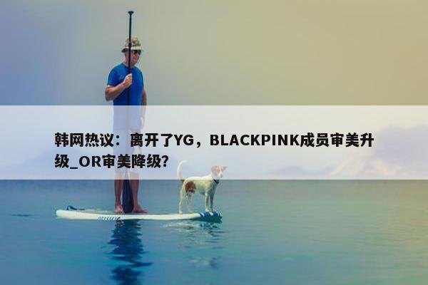 韩网热议：离开了YG，BLACKPINK成员审美升级_OR审美降级？