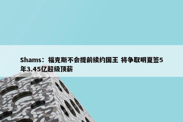 Shams：福克斯不会提前续约国王 将争取明夏签5年3.45亿超级顶薪