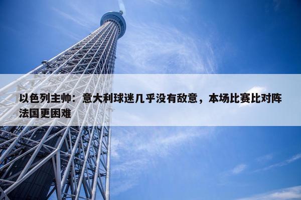 以色列主帅：意大利球迷几乎没有敌意，本场比赛比对阵法国更困难