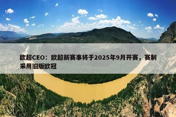 欧超CEO：欧超新赛事将于2025年9月开赛，赛制采用旧版欧冠