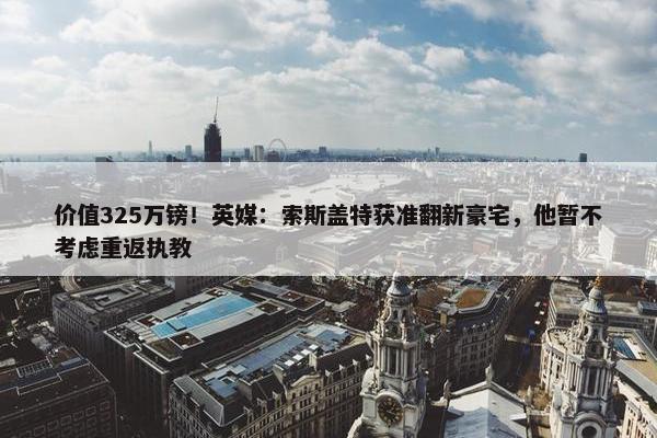 价值325万镑！英媒：索斯盖特获准翻新豪宅，他暂不考虑重返执教