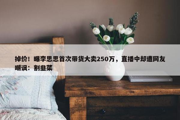 掉价！曝李思思首次带货大卖250万，直播中却遭网友嘲讽：割韭菜