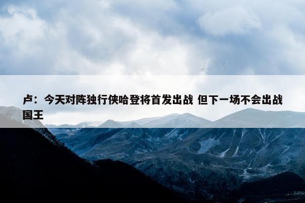 卢：今天对阵独行侠哈登将首发出战 但下一场不会出战国王