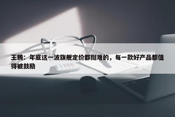 王腾：年底这一波旗舰定价都挺难的，每一款好产品都值得被鼓励