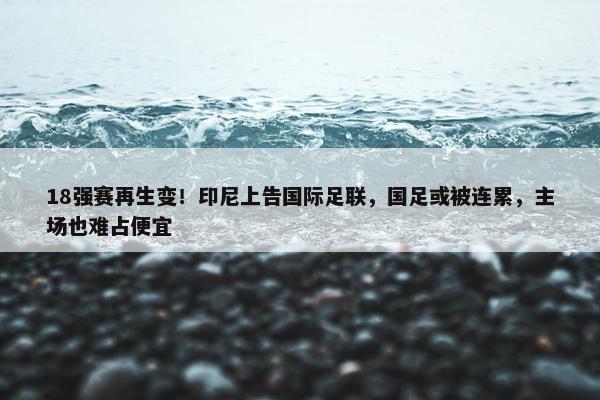 18强赛再生变！印尼上告国际足联，国足或被连累，主场也难占便宜