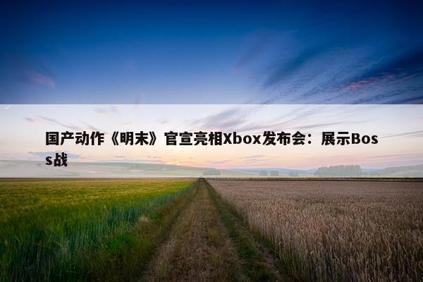 国产动作《明末》官宣亮相Xbox发布会：展示Boss战