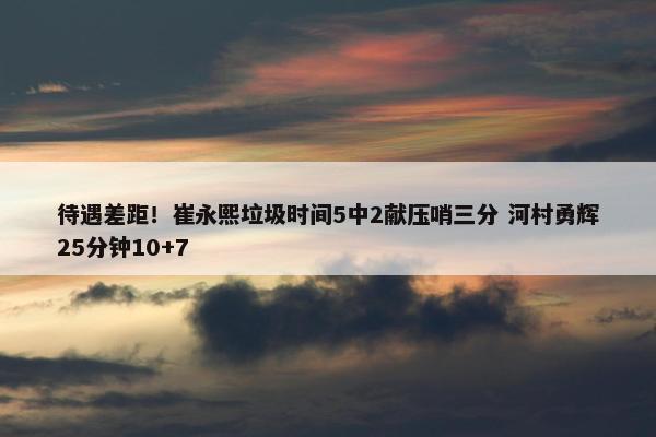 待遇差距！崔永熙垃圾时间5中2献压哨三分 河村勇辉25分钟10+7