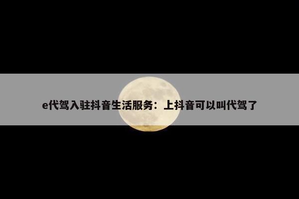 e代驾入驻抖音生活服务：上抖音可以叫代驾了