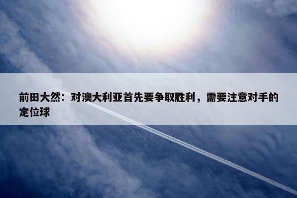 前田大然：对澳大利亚首先要争取胜利，需要注意对手的定位球