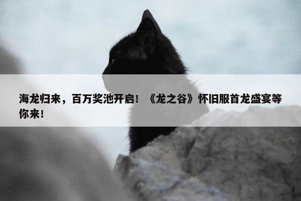 海龙归来，百万奖池开启！《龙之谷》怀旧服首龙盛宴等你来！