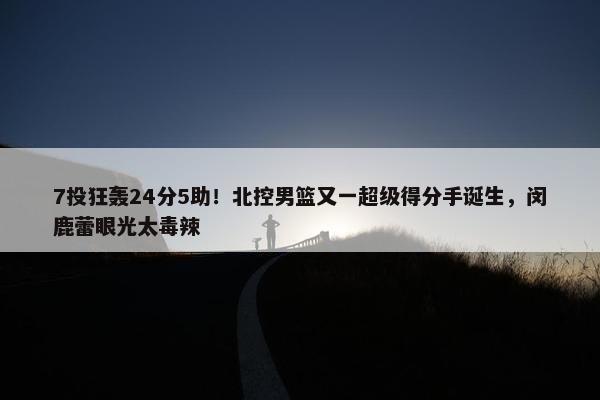 7投狂轰24分5助！北控男篮又一超级得分手诞生，闵鹿蕾眼光太毒辣