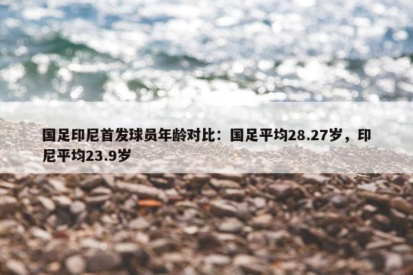 国足印尼首发球员年龄对比：国足平均28.27岁，印尼平均23.9岁