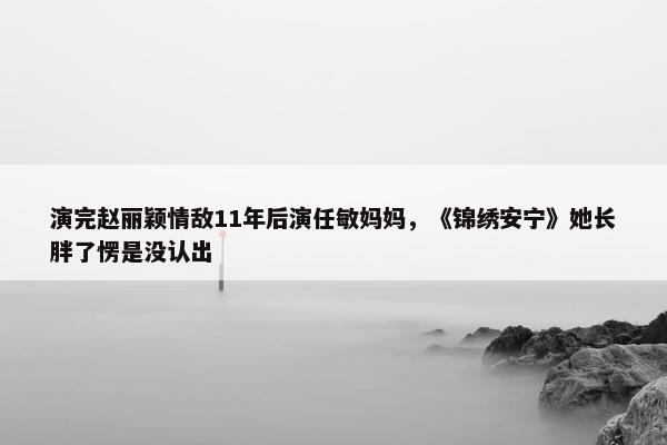 演完赵丽颖情敌11年后演任敏妈妈，《锦绣安宁》她长胖了愣是没认出