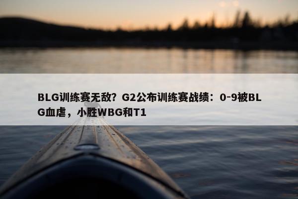 BLG训练赛无敌？G2公布训练赛战绩：0-9被BLG血虐，小胜WBG和T1