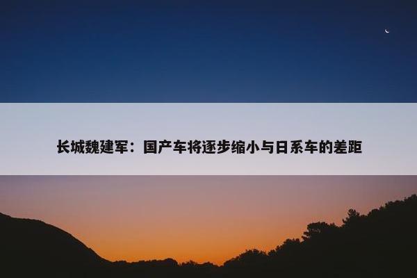 长城魏建军：国产车将逐步缩小与日系车的差距