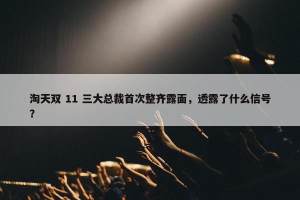 淘天双 11 三大总裁首次整齐露面，透露了什么信号？