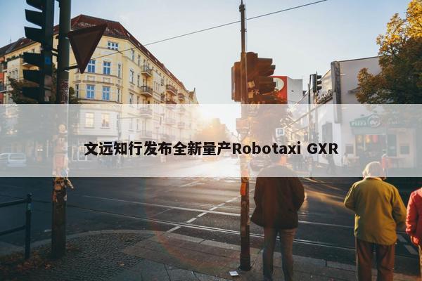 文远知行发布全新量产Robotaxi GXR