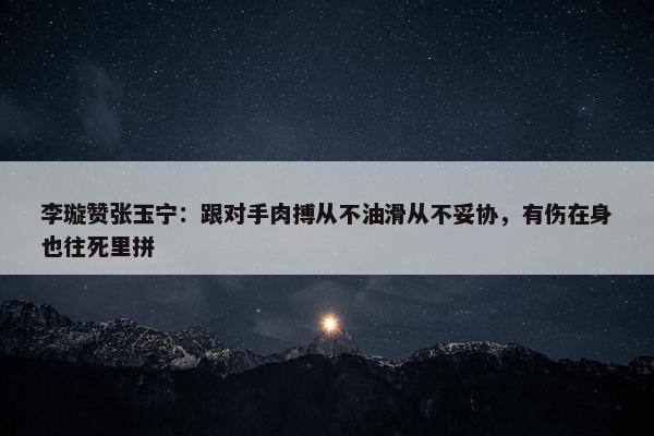 李璇赞张玉宁：跟对手肉搏从不油滑从不妥协，有伤在身也往死里拼