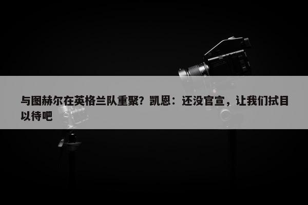 与图赫尔在英格兰队重聚？凯恩：还没官宣，让我们拭目以待吧