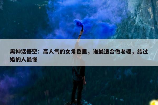 黑神话悟空：高人气的女角色里，谁最适合做老婆，结过婚的人最懂