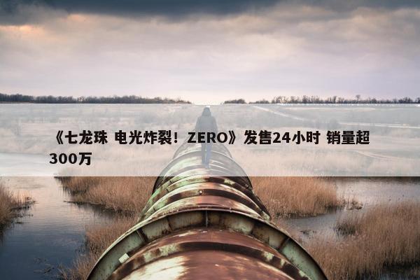 《七龙珠 电光炸裂！ZERO》发售24小时 销量超300万