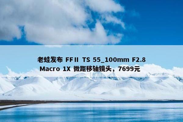 老蛙发布 FFⅡ TS 55_100mm F2.8 Macro 1X 微距移轴镜头，7699元