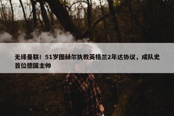 无缘曼联！51岁图赫尔执教英格兰2年达协议，成队史首位德国主帅