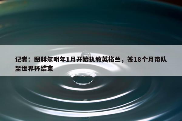 记者：图赫尔明年1月开始执教英格兰，签18个月带队至世界杯结束