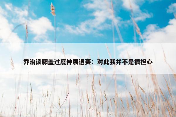 乔治谈膝盖过度伸展退赛：对此我并不是很担心