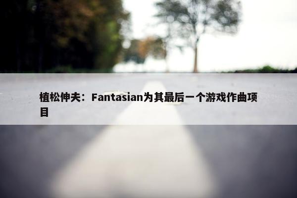 植松伸夫：Fantasian为其最后一个游戏作曲项目