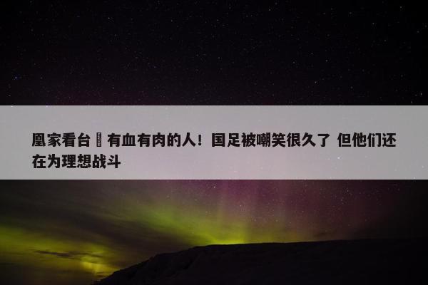 凰家看台 有血有肉的人！国足被嘲笑很久了 但他们还在为理想战斗