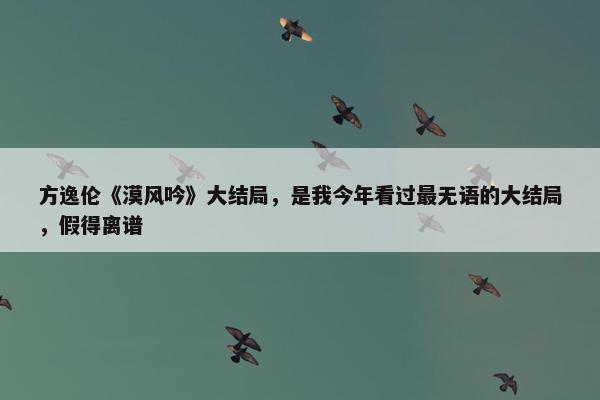 方逸伦《漠风吟》大结局，是我今年看过最无语的大结局，假得离谱