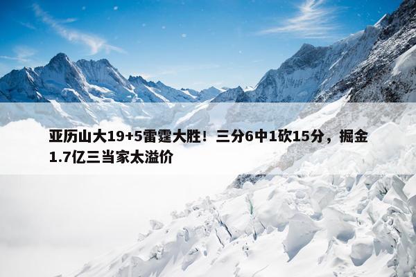 亚历山大19+5雷霆大胜！三分6中1砍15分，掘金1.7亿三当家太溢价