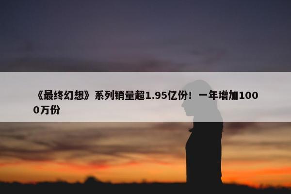 《最终幻想》系列销量超1.95亿份！一年增加1000万份