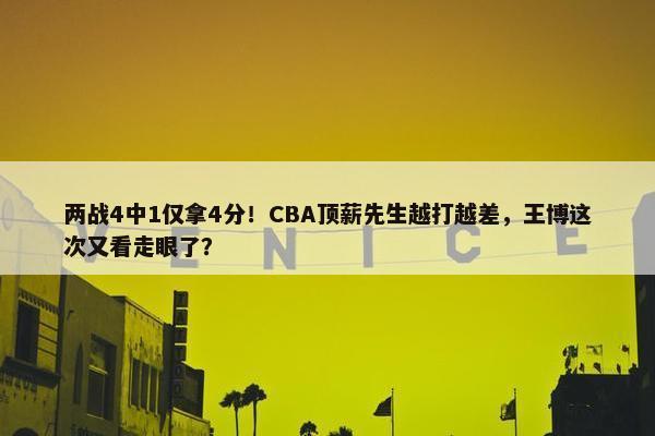 两战4中1仅拿4分！CBA顶薪先生越打越差，王博这次又看走眼了？