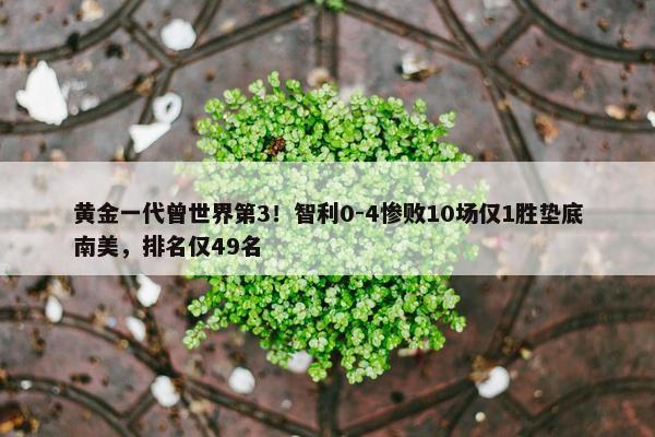 黄金一代曾世界第3！智利0-4惨败10场仅1胜垫底南美，排名仅49名