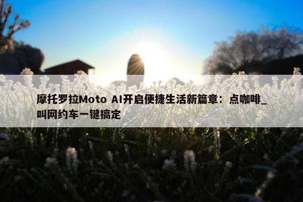 摩托罗拉Moto AI开启便捷生活新篇章：点咖啡_叫网约车一键搞定