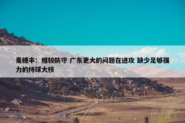 麦穗丰：相较防守 广东更大的问题在进攻 缺少足够强力的持球大核