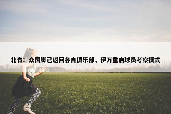 北青：众国脚已返回各自俱乐部，伊万重启球员考察模式