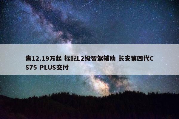 售12.19万起 标配L2级智驾辅助 长安第四代CS75 PLUS交付