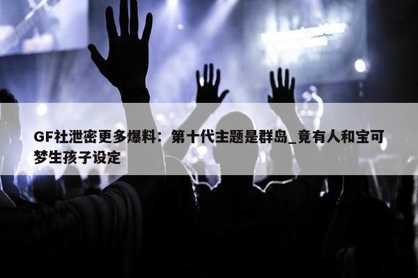 GF社泄密更多爆料：第十代主题是群岛_竟有人和宝可梦生孩子设定