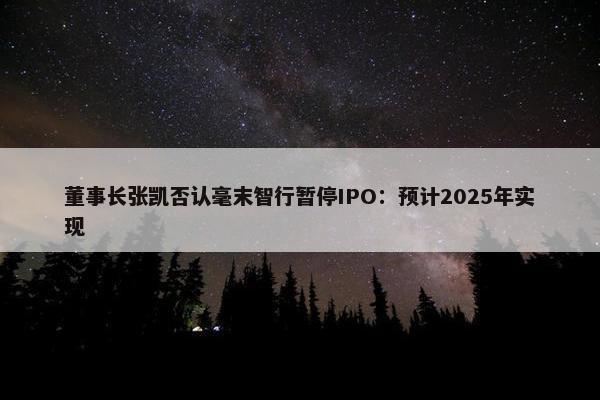 董事长张凯否认毫末智行暂停IPO：预计2025年实现