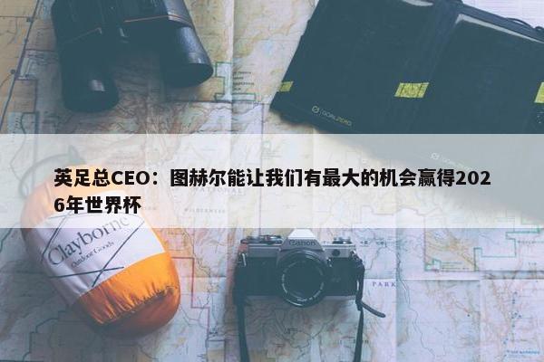 英足总CEO：图赫尔能让我们有最大的机会赢得2026年世界杯