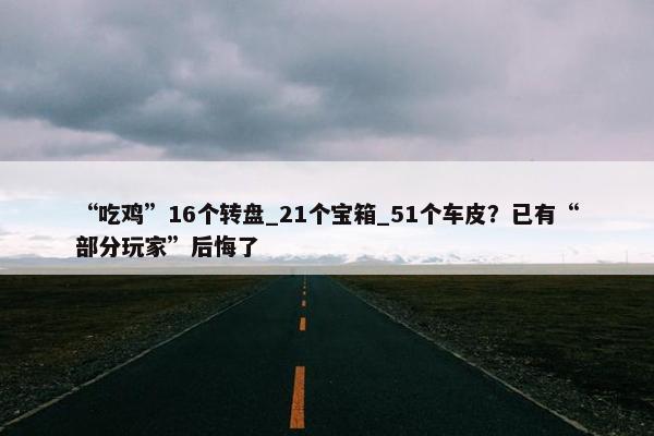 “吃鸡”16个转盘_21个宝箱_51个车皮？已有“部分玩家”后悔了