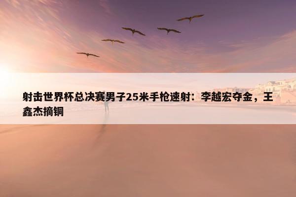 射击世界杯总决赛男子25米手枪速射：李越宏夺金，王鑫杰摘铜