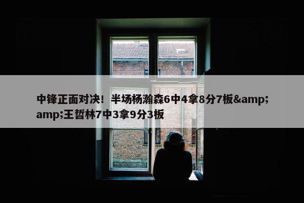 中锋正面对决！半场杨瀚森6中4拿8分7板&王哲林7中3拿9分3板