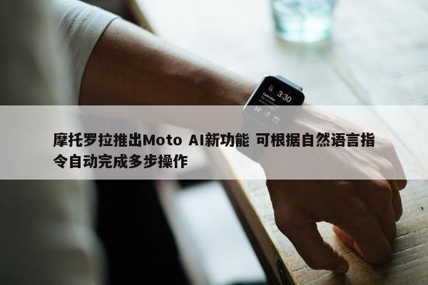 摩托罗拉推出Moto AI新功能 可根据自然语言指令自动完成多步操作