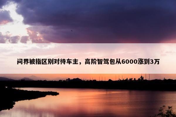 问界被指区别对待车主，高阶智驾包从6000涨到3万