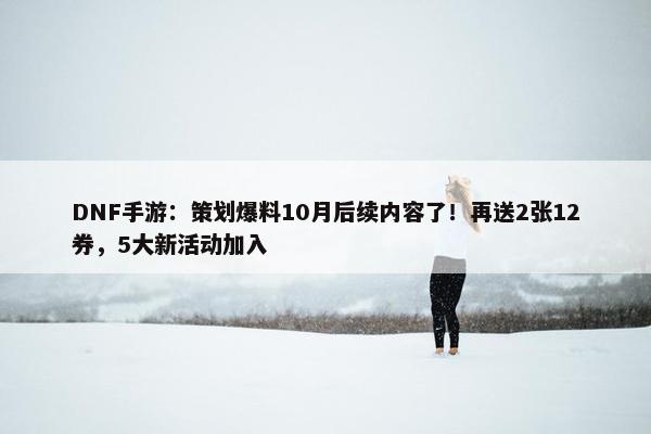 DNF手游：策划爆料10月后续内容了！再送2张12券，5大新活动加入